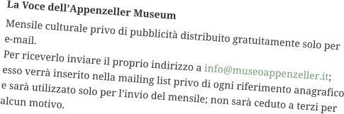 La Voce dell’Appenzeller Museum Mensile culturale privo di pubblicità distribuito gratuitamente solo per e-mail. Per riceverlo inviare il proprio indirizzo a info@museoappenzeller.it; esso verrà inserito nella mailing list privo di ogni riferimento anagrafico e sarà utilizzato solo per l’invio del mensile; non sarà ceduto a terzi per alcun motivo.